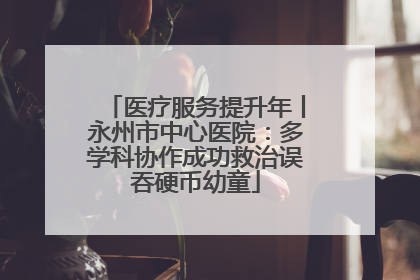 医疗服务提升年丨永州市中心医院：多学科协作成功救治误吞硬币幼童