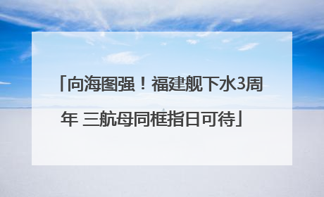 向海图强！福建舰下水3周年 三航母同框指日可待