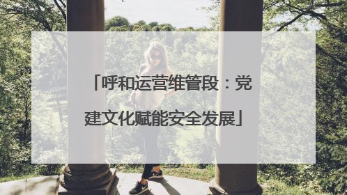 呼和运营维管段：党建文化赋能安全发展