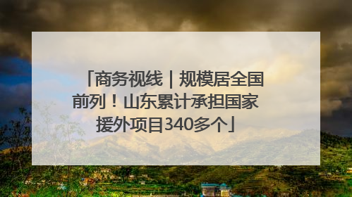 商务视线｜规模居全国前列！山东累计承担国家援外项目340多个