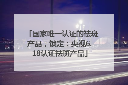 国家唯一认证的祛斑产品，锁定：央视6.18认证祛斑产品