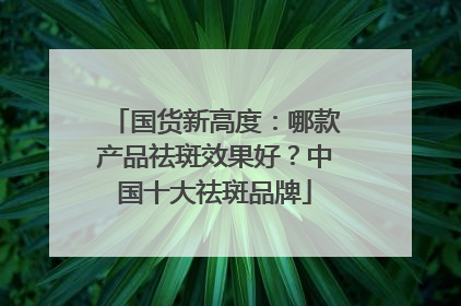 国货新高度：哪款产品祛斑效果好？中国十大祛斑品牌