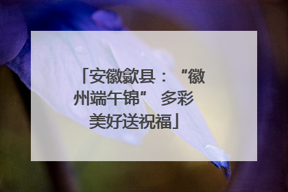 安徽歙县：“徽州端午锦” 多彩美好送祝福