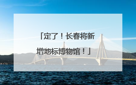 定了！长春将新增地标博物馆！