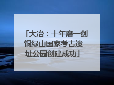 大冶：十年磨一剑 铜绿山国家考古遗址公园创建成功