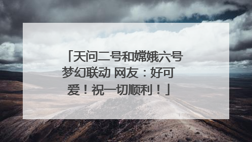 天问二号和嫦娥六号梦幻联动 网友：好可爱！祝一切顺利！