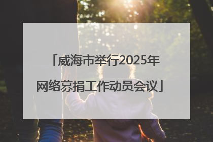 威海市举行2025年网络募捐工作动员会议