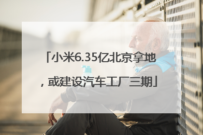 小米6.35亿北京拿地，或建设汽车工厂三期