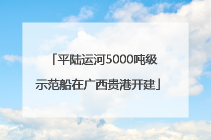 平陆运河5000吨级示范船在广西贵港开建