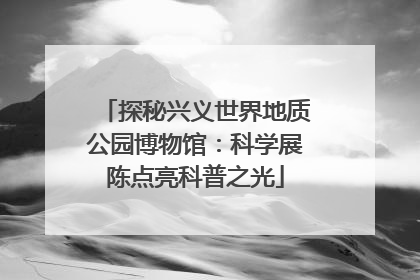 探秘兴义世界地质公园博物馆：科学展陈点亮科普之光