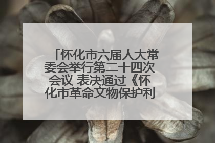 怀化市六届人大常委会举行第二十四次会议 表决通过《怀化市革命文物保护利用若干规定》