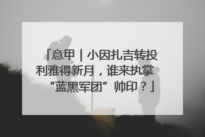 意甲｜小因扎吉转投利雅得新月，谁来执掌“蓝黑军团”帅印？