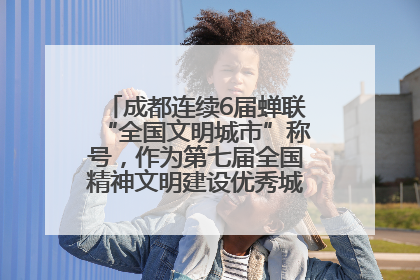 成都连续6届蝉联“全国文明城市”称号，作为第七届全国精神文明建设优秀城市代表参会
