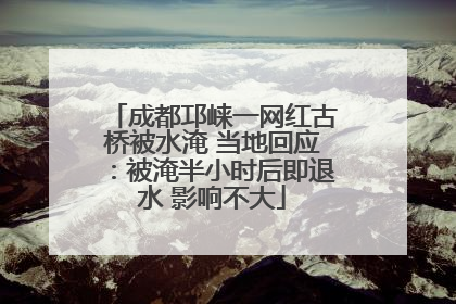 成都邛崃一网红古桥被水淹 当地回应：被淹半小时后即退水 影响不大