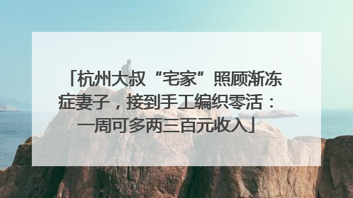 杭州大叔“宅家”照顾渐冻症妻子，接到手工编织零活：一周可多两三百元收入