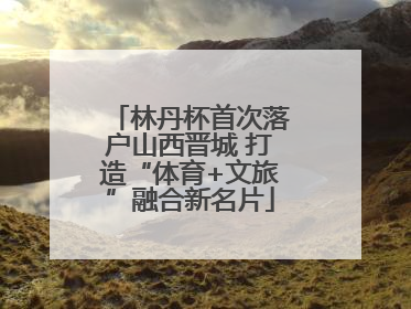林丹杯首次落户山西晋城 打造“体育+文旅”融合新名片