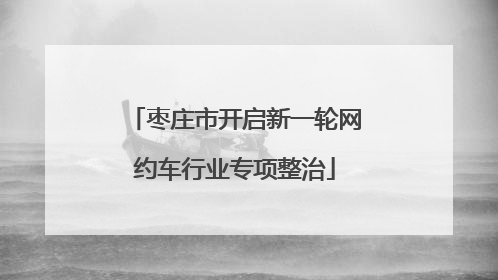 枣庄市开启新一轮网约车行业专项整治
