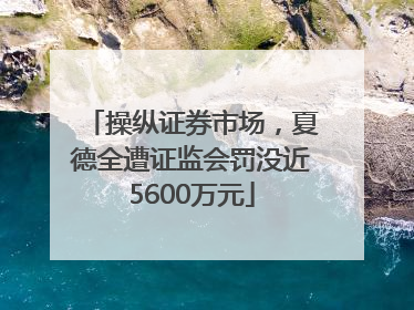 操纵证券市场，夏德全遭证监会罚没近5600万元