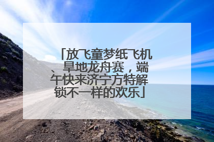 放飞童梦纸飞机、旱地龙舟赛，端午快来济宁方特解锁不一样的欢乐