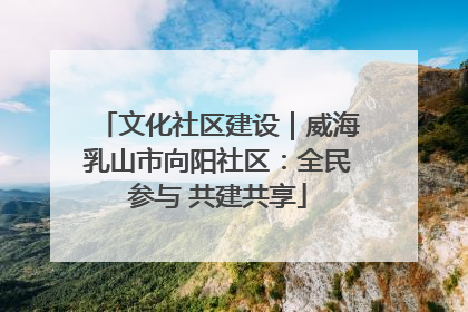 文化社区建设｜威海乳山市向阳社区：全民参与 共建共享