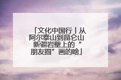 文化中国行丨从阿尔泰山到昆仑山 新疆岩壁上的“朋友圈”画的啥