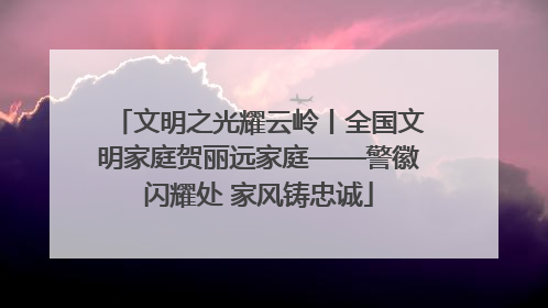 文明之光耀云岭丨全国文明家庭贺丽远家庭——警徽闪耀处 家风铸忠诚