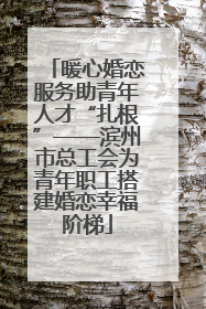 暖心婚恋服务助青年人才“扎根”——滨州市总工会为青年职工搭建婚恋幸福阶梯