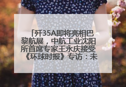 歼35A即将亮相巴黎航展，中航工业沈阳所首席专家王永庆接受《环球时报》专访：未来数量可以有很多