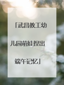 武昌教工幼儿园萌娃捏出端午记忆