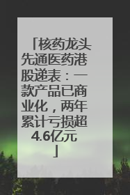 核药龙头先通医药港股递表：一款产品已商业化，两年累计亏损超4.6亿元