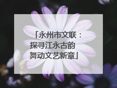 永州市文联：探寻江永古韵 舞动文艺新章