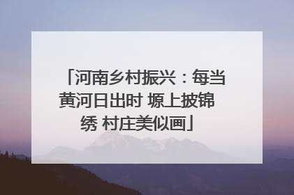 河南乡村振兴：每当黄河日出时 塬上披锦绣 村庄美似画