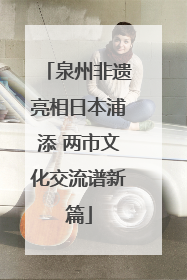 泉州非遗亮相日本浦添 两市文化交流谱新篇