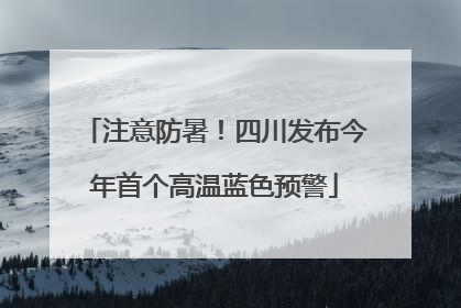 注意防暑！四川发布今年首个高温蓝色预警