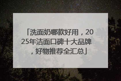 洗面奶哪款好用，2025年洁面口碑十大品牌，好物推荐全汇总