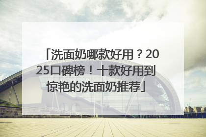 洗面奶哪款好用？2025口碑榜！十款好用到惊艳的洗面奶推荐