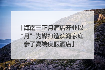 海南三正月酒店开业以“月”为媒打造滨海家庭亲子高端度假酒店