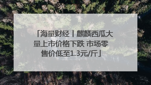 海量财经丨麒麟西瓜大量上市价格下跌 市场零售价低至1.3元/斤