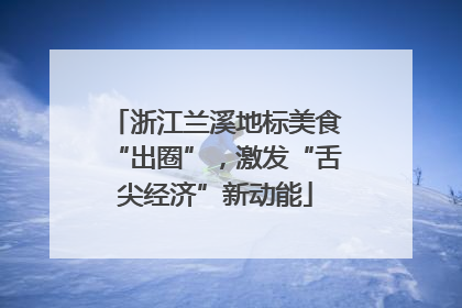 浙江兰溪地标美食“出圈”，激发“舌尖经济”新动能