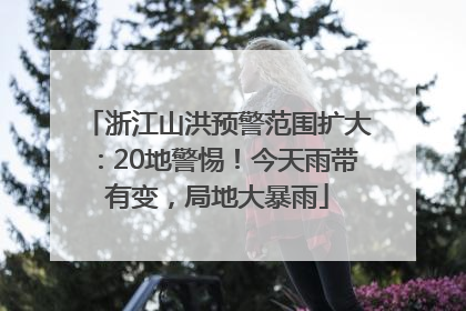 浙江山洪预警范围扩大：20地警惕！今天雨带有变，局地大暴雨