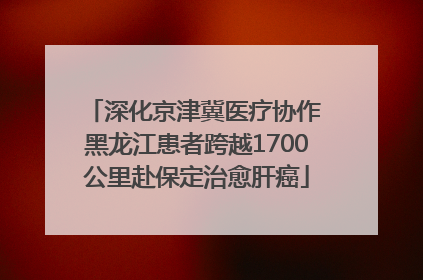 深化京津冀医疗协作 黑龙江患者跨越1700公里赴保定治愈肝癌