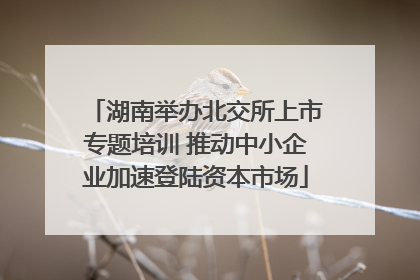 湖南举办北交所上市专题培训 推动中小企业加速登陆资本市场