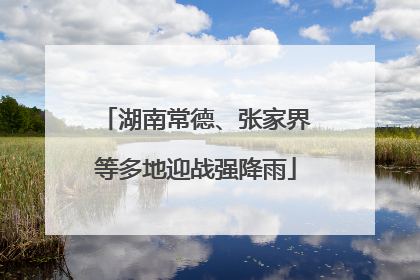 湖南常德、张家界等多地迎战强降雨