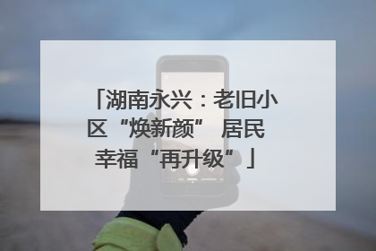 湖南永兴：老旧小区“焕新颜” 居民幸福“再升级”