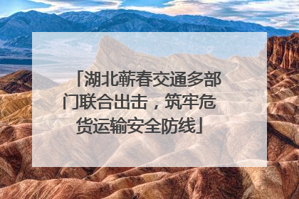 湖北蕲春交通多部门联合出击，筑牢危货运输安全防线