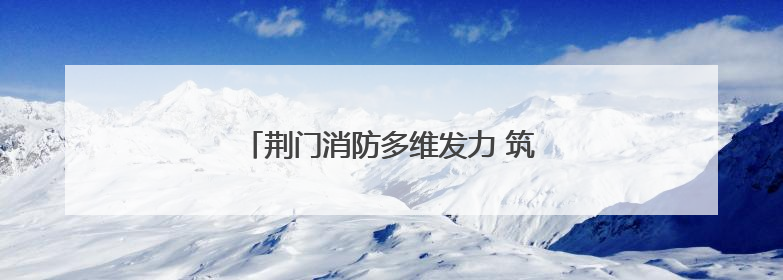 荆门消防多维发力 筑牢安全生产“防火墙”
