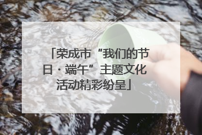 荣成市“我们的节日・端午”主题文化活动精彩纷呈