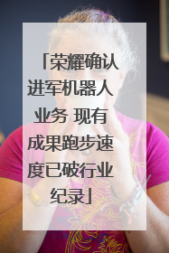 荣耀确认进军机器人业务 现有成果跑步速度已破行业纪录