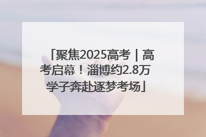 聚焦2025高考｜高考启幕！淄博约2.8万学子奔赴逐梦考场