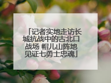 记者实地走访长城抗战中的古北口战场 帽儿山阵地见证七勇士忠魂
